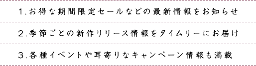 1.お得な期間限定セールなどの最新情報をお知らせ 2.季節ごとの新作リリース情報をタイムリーにお届け 3.各種イベントや耳寄りなキャンペーン情報も満載
